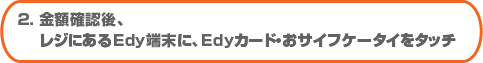 2. 金額確認後、レジにあるEdy端末に、Edyカード・おサイフケータイをタッチ